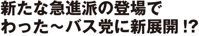 新たな急進派の登場でわった～バス党に新展開!?