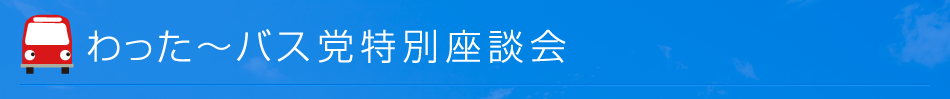 わった～バス党　特別座談会